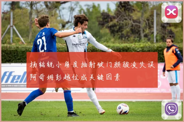杨铭锐小角度抽射破门颜骏凌失误阿奇姆彭越位成关键因素