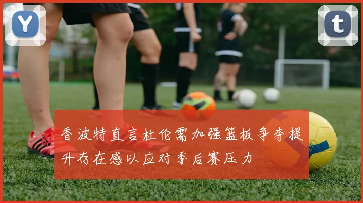 香波特直言杜伦需加强篮板争夺提升存在感以应对季后赛压力