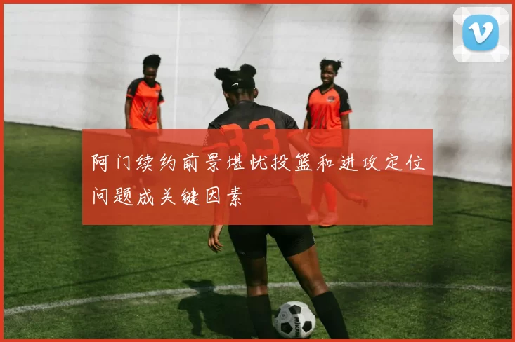阿门续约前景堪忧投篮和进攻定位问题成关键因素