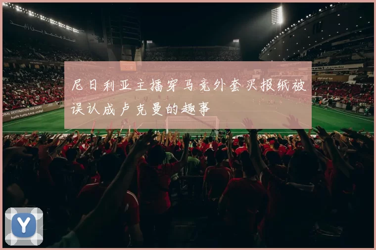 尼日利亚主播穿马竞外套买报纸被误认成卢克曼的趣事