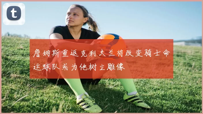 詹姆斯重返克利夫兰将改变骑士命运球队或为他树立雕像