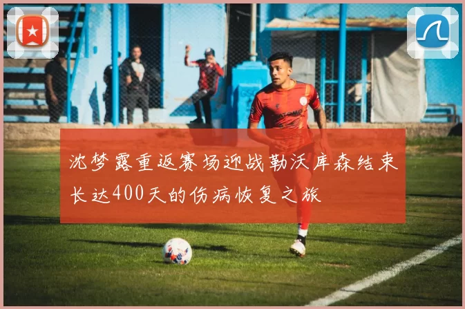 沈梦露重返赛场迎战勒沃库森结束长达400天的伤病恢复之旅