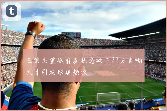 王俊杰重返首发状态砍下27分自嘲天才引发球迷热议