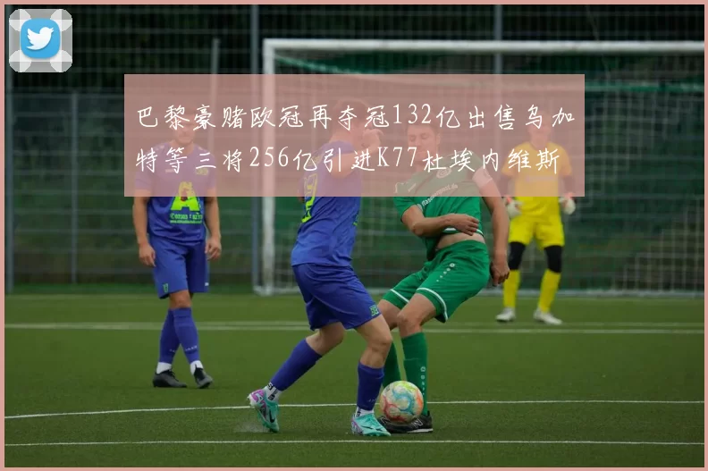 巴黎豪赌欧冠再夺冠132亿出售乌加特等三将256亿引进K77杜埃内维斯等五名新援