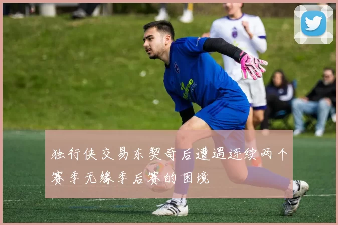 独行侠交易东契奇后遭遇连续两个赛季无缘季后赛的困境