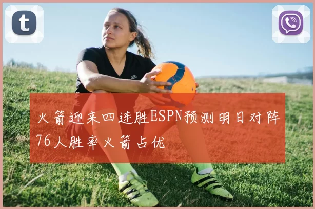 火箭迎来四连胜ESPN预测明日对阵76人胜率火箭占优
