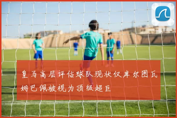 皇马高层评估球队现状仅库尔图瓦姆巴佩被视为顶级超巨
