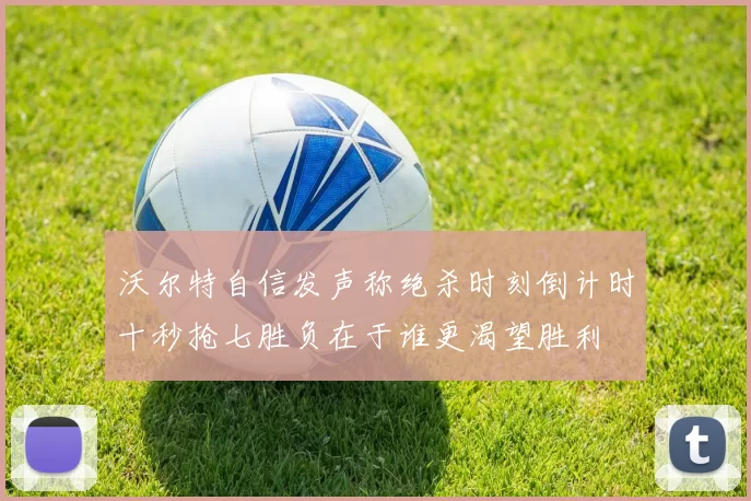 沃尔特自信发声称绝杀时刻倒计时十秒抢七胜负在于谁更渴望胜利