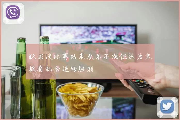 狄龙谈比赛结果表示不满但认为末段有机会逆转胜利