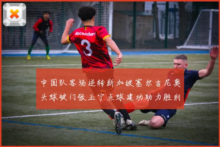 中国队客场逆转新加坡塞尔吉尼奥头球破门张玉宁点球建功助力胜利